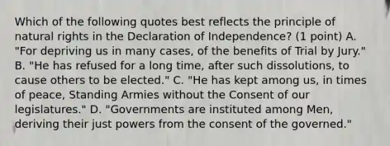 Which of the following quotes best reflects the principle of natural rights in the Declaration of Independence? (1 point) A. "For depriving us in many cases, of the benefits of Trial by Jury." B. "He has refused for a long time, after such dissolutions, to cause others to be elected." C. "He has kept among us, in times of peace, Standing Armies without the Consent of our legislatures." D. "Governments are instituted among Men, deriving their just powers from the consent of the governed."