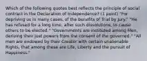 Which of the following quotes best reflects the principle of social contract in the Declaration of Independence? (1 point) "For depriving us in many cases, of the benefits of Trial by Jury." "He has refused for a long time, after such dissolutions, to cause others to be elected." "Governments are instituted among Men, deriving their just powers from the consent of the governed." "All men are endowed by their Creator with certain unalienable Rights, that among these are Life, Liberty and the pursuit of Happiness."