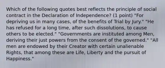 Which of the following quotes best reflects the principle of social contract in the Declaration of Independence? (1 point) "For depriving us in many cases, of the benefits of Trial by Jury." "He has refused for a long time, after such dissolutions, to cause others to be elected." "Governments are instituted among Men, deriving their just powers from the consent of the governed." "All men are endowed by their Creator with certain unalienable Rights, that among these are Life, Liberty and the pursuit of Happiness."