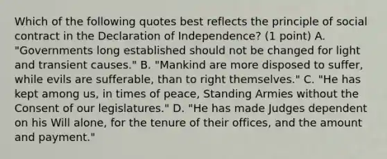 Which of the following quotes best reflects the principle of social contract in the Declaration of Independence? (1 point) A. "Governments long established should not be changed for light and transient causes." B. "Mankind are more disposed to suffer, while evils are sufferable, than to right themselves." C. "He has kept among us, in times of peace, Standing Armies without the Consent of our legislatures." D. "He has made Judges dependent on his Will alone, for the tenure of their offices, and the amount and payment."