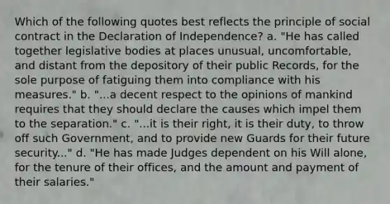 Which of the following quotes best reflects the principle of social contract in the Declaration of Independence? a. "He has called together legislative bodies at places unusual, uncomfortable, and distant from the depository of their public Records, for the sole purpose of fatiguing them into compliance with his measures." b. "...a decent respect to the opinions of mankind requires that they should declare the causes which impel them to the separation." c. "...it is their right, it is their duty, to throw off such Government, and to provide new Guards for their future security..." d. "He has made Judges dependent on his Will alone, for the tenure of their offices, and the amount and payment of their salaries."