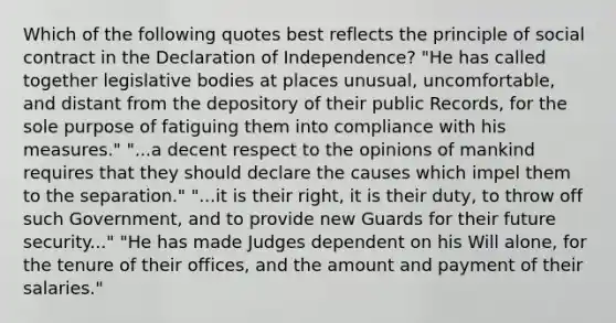 Which of the following quotes best reflects the principle of social contract in the Declaration of Independence? "He has called together legislative bodies at places unusual, uncomfortable, and distant from the depository of their public Records, for the sole purpose of fatiguing them into compliance with his measures." "...a decent respect to the opinions of mankind requires that they should declare the causes which impel them to the separation." "...it is their right, it is their duty, to throw off such Government, and to provide new Guards for their future security..." "He has made Judges dependent on his Will alone, for the tenure of their offices, and the amount and payment of their salaries."