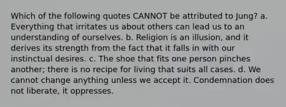 Which of the following quotes CANNOT be attributed to Jung? a. Everything that irritates us about others can lead us to an understanding of ourselves. b. Religion is an illusion, and it derives its strength from the fact that it falls in with our instinctual desires. c. The shoe that fits one person pinches another; there is no recipe for living that suits all cases. d. We cannot change anything unless we accept it. Condemnation does not liberate, it oppresses.