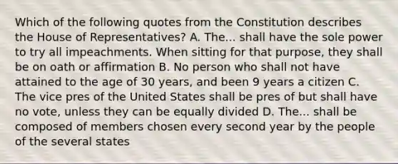 Which of the following quotes from the Constitution describes the House of Representatives? A. The... shall have the sole power to try all impeachments. When sitting for that purpose, they shall be on oath or affirmation B. No person who shall not have attained to the age of 30 years, and been 9 years a citizen C. The vice pres of the United States shall be pres of but shall have no vote, unless they can be equally divided D. The... shall be composed of members chosen every second year by the people of the several states