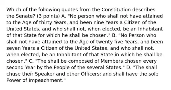 Which of the following quotes from the Constitution describes the Senate? (3 points) A. "No person who shall not have attained to the Age of thirty Years, and been nine Years a Citizen of the United States, and who shall not, when elected, be an Inhabitant of that State for which he shall be chosen." B. "No Person who shall not have attained to the Age of twenty five Years, and been seven Years a Citizen of the United States, and who shall not, when elected, be an Inhabitant of that State in which he shall be chosen." C. "The shall be composed of Members chosen every second Year by the People of the several States." D. "The shall chuse their Speaker and other Officers; and shall have the sole Power of Impeachment."