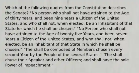 Which of the following quotes from the Constitution describes the Senate? "No person who shall not have attained to the Age of thirty Years, and been nine Years a Citizen of the United States, and who shall not, when elected, be an Inhabitant of that State for which he shall be chosen." "No Person who shall not have attained to the Age of twenty five Years, and been seven Years a Citizen of the United States, and who shall not, when elected, be an Inhabitant of that State in which he shall be chosen." "The shall be composed of Members chosen every second Year by the People of the several States." "The shall chuse their Speaker and other Officers; and shall have the sole Power of Impeachment."