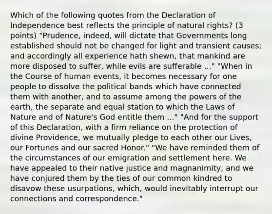 Which of the following quotes from the Declaration of Independence best reflects the principle of natural rights? (3 points) "Prudence, indeed, will dictate that Governments long established should not be changed for light and transient causes; and accordingly all experience hath shewn, that mankind are more disposed to suffer, while evils are sufferable ..." "When in the Course of human events, it becomes necessary for one people to dissolve the political bands which have connected them with another, and to assume among the powers of the earth, the separate and equal station to which the Laws of Nature and of Nature's God entitle them ..." "And for the support of this Declaration, with a firm reliance on the protection of divine Providence, we mutually pledge to each other our Lives, our Fortunes and our sacred Honor." "We have reminded them of the circumstances of our emigration and settlement here. We have appealed to their native justice and magnanimity, and we have conjured them by the ties of our common kindred to disavow these usurpations, which, would inevitably interrupt our connections and correspondence."