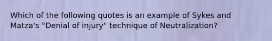 Which of the following quotes is an example of Sykes and Matza's "Denial of injury" technique of Neutralization?