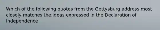 Which of the following quotes from the Gettysburg address most closely matches the ideas expressed in the Declaration of Independence