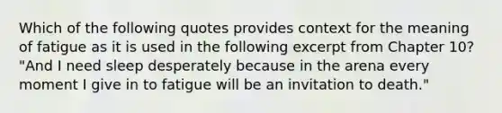 Which of the following quotes provides context for the meaning of fatigue as it is used in the following excerpt from Chapter 10? "And I need sleep desperately because in the arena every moment I give in to fatigue will be an invitation to death."