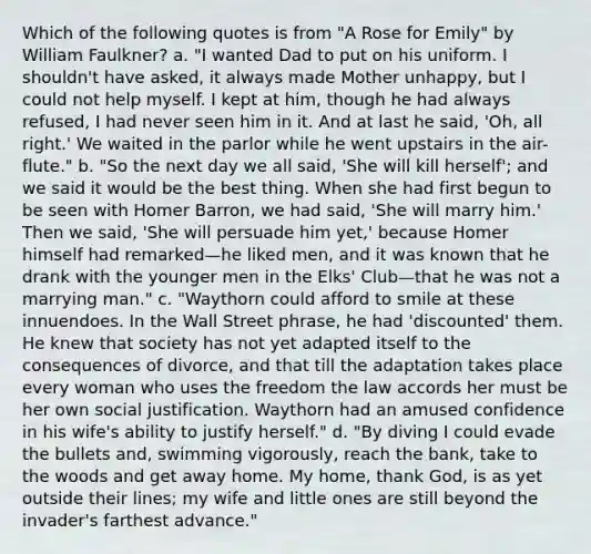 Which of the following quotes is from "A Rose for Emily" by William Faulkner? a. "I wanted Dad to put on his uniform. I shouldn't have asked, it always made Mother unhappy, but I could not help myself. I kept at him, though he had always refused, I had never seen him in it. And at last he said, 'Oh, all right.' We waited in the parlor while he went upstairs in the air-flute." b. "So the next day we all said, 'She will kill herself'; and we said it would be the best thing. When she had first begun to be seen with Homer Barron, we had said, 'She will marry him.' Then we said, 'She will persuade him yet,' because Homer himself had remarked—he liked men, and it was known that he drank with the younger men in the Elks' Club—that he was not a marrying man." c. "Waythorn could afford to smile at these innuendoes. In the Wall Street phrase, he had 'discounted' them. He knew that society has not yet adapted itself to the consequences of divorce, and that till the adaptation takes place every woman who uses the freedom the law accords her must be her own social justification. Waythorn had an amused confidence in his wife's ability to justify herself." d. "By diving I could evade the bullets and, swimming vigorously, reach the bank, take to the woods and get away home. My home, thank God, is as yet outside their lines; my wife and little ones are still beyond the invader's farthest advance."