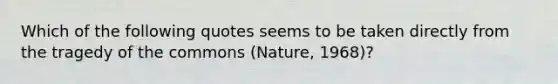 Which of the following quotes seems to be taken directly from the tragedy of the commons (Nature, 1968)?