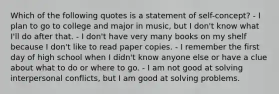 Which of the following quotes is a statement of self-concept? - I plan to go to college and major in music, but I don't know what I'll do after that. - I don't have very many books on my shelf because I don't like to read paper copies. - I remember the first day of high school when I didn't know anyone else or have a clue about what to do or where to go. - I am not good at solving interpersonal conflicts, but I am good at solving problems.