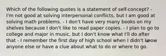 Which of the following quotes is a statement of self-concept? - I'm not good at solving interpersonal conflicts, but I am good at solving math problems. - I don't have very many books on my shelves because I don't like to read paper copies. - I plan to go to college and major in music, but I don't know what I'll do after that - I remember the first day of high school when I didn't know anyone else or have a clue about what to do or where to go.