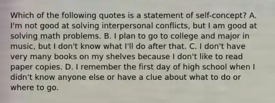 Which of the following quotes is a statement of self-concept? A. I'm not good at solving interpersonal conflicts, but I am good at solving math problems. B. I plan to go to college and major in music, but I don't know what I'll do after that. C. I don't have very many books on my shelves because I don't like to read paper copies. D. I remember the first day of high school when I didn't know anyone else or have a clue about what to do or where to go.