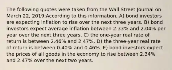 The following quotes were taken from the Wall Street Journal on March 22, 2019:According to this information, A) bond investors are expecting inflation to rise over the next three years. B) bond investors expect average inflation between 2.33% and 2.04% per year over the next three years. C) the one-year real rate of return is between 2.46% and 2.47%. D) the three-year real rate of return is between 0.40% and 0.46%. E) bond investors expect the prices of all goods in the economy to rise between 2.34% and 2.47% over the next two years.