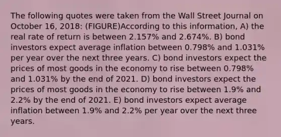 The following quotes were taken from the Wall Street Journal on October 16, 2018: (FIGURE)According to this information, A) the real rate of return is between 2.157% and 2.674%. B) bond investors expect average inflation between 0.798% and 1.031% per year over the next three years. C) bond investors expect the prices of most goods in the economy to rise between 0.798% and 1.031% by the end of 2021. D) bond investors expect the prices of most goods in the economy to rise between 1.9% and 2.2% by the end of 2021. E) bond investors expect average inflation between 1.9% and 2.2% per year over the next three years.