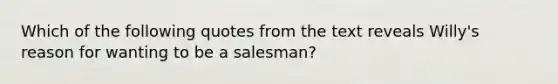 Which of the following quotes from the text reveals Willy's reason for wanting to be a salesman?