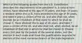 Which of the following quotes from the U.S. Constitution describes the requirements to be president? A. A natural born citizen, have attained to the age of 35 years, and been 14 years a resident within the us B. Have attained to the age of 30 years, end been 9 years a citizen of the US, and who shall not, when elected, be an inhabitant of that state for which he shall be chosen C. Have attained the to age of 25 years, and been 7 years a citizen of the US, and who shall not, when elected, be an inhabitant of that star in which he shall be chosen D. Choose every 2nd year by the people of the several states, and the electors in each state shall have the qualifications requisite for electors of the most numerous branch of the state legislature