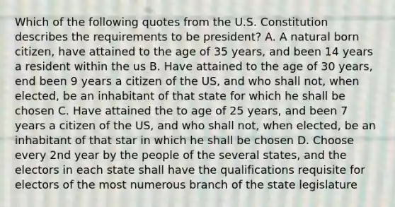 Which of the following quotes from the U.S. Constitution describes the requirements to be president? A. A natural born citizen, have attained to the age of 35 years, and been 14 years a resident within the us B. Have attained to the age of 30 years, end been 9 years a citizen of the US, and who shall not, when elected, be an inhabitant of that state for which he shall be chosen C. Have attained the to age of 25 years, and been 7 years a citizen of the US, and who shall not, when elected, be an inhabitant of that star in which he shall be chosen D. Choose every 2nd year by the people of the several states, and the electors in each state shall have the qualifications requisite for electors of the most numerous branch of the state legislature