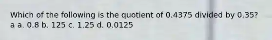 Which of the following is the quotient of 0.4375 divided by 0.35? a a. 0.8 b. 125 c. 1.25 d. 0.0125