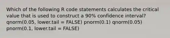 Which of the following R code statements calculates the critical value that is used to construct a 90% confidence interval? qnorm(0.05, lower.tail = FALSE) pnorm(0.1) qnorm(0.05) pnorm(0.1, lower.tail = FALSE)