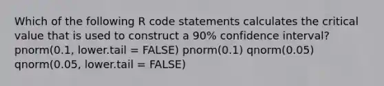 Which of the following R code statements calculates the critical value that is used to construct a 90% confidence interval? pnorm(0.1, lower.tail = FALSE) pnorm(0.1) qnorm(0.05) qnorm(0.05, lower.tail = FALSE)