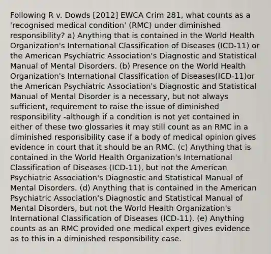 Following R v. Dowds [2012] EWCA Crim 281, what counts as a 'recognised medical condition' (RMC) under diminished responsibility? a) Anything that is contained in the World Health Organization's International Classification of Diseases (ICD-11) or the American Psychiatric Association's Diagnostic and Statistical Manual of Mental Disorders. (b) Presence on the World Health Organization's International Classification of Diseases(ICD-11)or the American Psychiatric Association's Diagnostic and Statistical Manual of Mental Disorder is a necessary, but not always sufficient, requirement to raise the issue of diminished responsibility -although if a condition is not yet contained in either of these two glossaries it may still count as an RMC in a diminished responsibility case if a body of medical opinion gives evidence in court that it should be an RMC. (c) Anything that is contained in the World Health Organization's International Classification of Diseases (ICD-11), but not the American Psychiatric Association's Diagnostic and Statistical Manual of Mental Disorders. (d) Anything that is contained in the American Psychiatric Association's Diagnostic and Statistical Manual of Mental Disorders, but not the World Health Organization's International Classification of Diseases (ICD-11). (e) Anything counts as an RMC provided one medical expert gives evidence as to this in a diminished responsibility case.