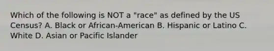 Which of the following is NOT a "race" as defined by the US Census? A. Black or African-American B. Hispanic or Latino C. White D. Asian or Pacific Islander