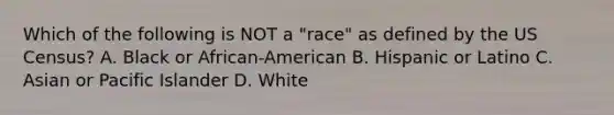 Which of the following is NOT a "race" as defined by the US Census? A. Black or African-American B. Hispanic or Latino C. Asian or Pacific Islander D. White