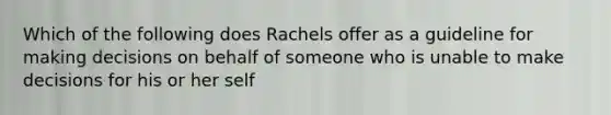 Which of the following does Rachels offer as a guideline for making decisions on behalf of someone who is unable to make decisions for his or her self