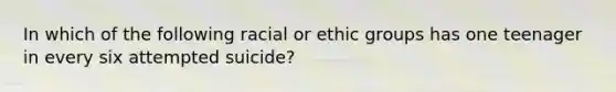 In which of the following racial or ethic groups has one teenager in every six attempted suicide?