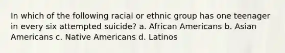 In which of the following racial or ethnic group has one teenager in every six attempted suicide? a. African Americans b. Asian Americans c. Native Americans d. Latinos