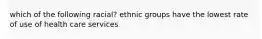 which of the following racial? ethnic groups have the lowest rate of use of health care services