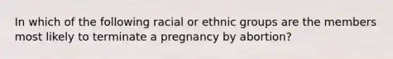 In which of the following racial or ethnic groups are the members most likely to terminate a pregnancy by abortion?