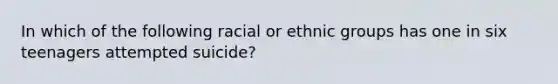 In which of the following racial or ethnic groups has one in six teenagers attempted suicide?