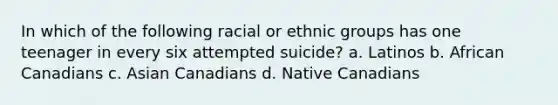 In which of the following racial or ethnic groups has one teenager in every six attempted suicide? a. Latinos b. African Canadians c. Asian Canadians d. Native Canadians