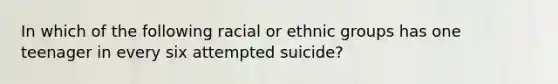 In which of the following racial or ethnic groups has one teenager in every six attempted suicide?