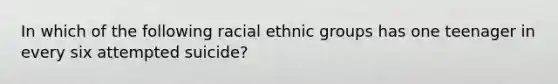 In which of the following racial ethnic groups has one teenager in every six attempted suicide?