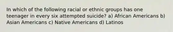 In which of the following racial or ethnic groups has one teenager in every six attempted suicide? a) African Americans b) Asian Americans c) Native Americans d) Latinos