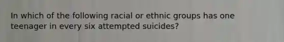 In which of the following racial or ethnic groups has one teenager in every six attempted suicides?