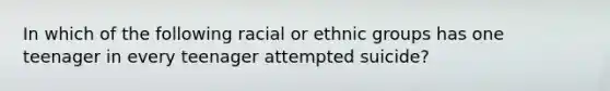 In which of the following racial or ethnic groups has one teenager in every teenager attempted suicide?