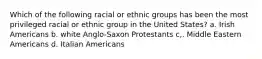 Which of the following racial or ethnic groups has been the most privileged racial or ethnic group in the United States? a. Irish Americans b. white Anglo-Saxon Protestants c,. Middle Eastern Americans d. Italian Americans