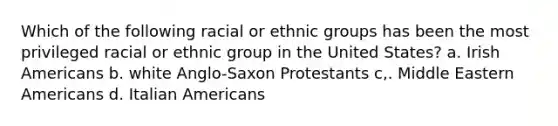 Which of the following racial or ethnic groups has been the most privileged racial or ethnic group in the United States? a. Irish Americans b. white Anglo-Saxon Protestants c,. Middle Eastern Americans d. Italian Americans