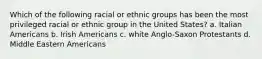 Which of the following racial or ethnic groups has been the most privileged racial or ethnic group in the United States? a. Italian Americans b. Irish Americans c. white Anglo-Saxon Protestants d. Middle Eastern Americans