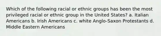 Which of the following racial or ethnic groups has been the most privileged racial or ethnic group in the United States? a. Italian Americans b. Irish Americans c. white Anglo-Saxon Protestants d. Middle Eastern Americans