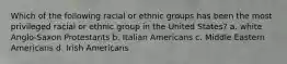 Which of the following racial or ethnic groups has been the most privileged racial or ethnic group in the United States? a. white Anglo-Saxon Protestants b. Italian Americans c. Middle Eastern Americans d. Irish Americans