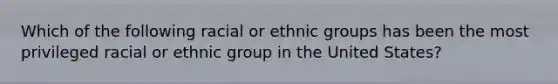 Which of the following racial or ethnic groups has been the most privileged racial or ethnic group in the United States?