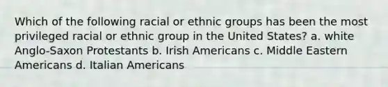 Which of the following racial or ethnic groups has been the most privileged racial or ethnic group in the United States? a. white Anglo-Saxon Protestants b. Irish Americans c. Middle Eastern Americans d. Italian Americans