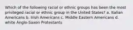 Which of the following racial or ethnic groups has been the most privileged racial or ethnic group in the United States? a. Italian Americans b. Irish Americans c. Middle Eastern Americans d. white Anglo-Saxon Protestants